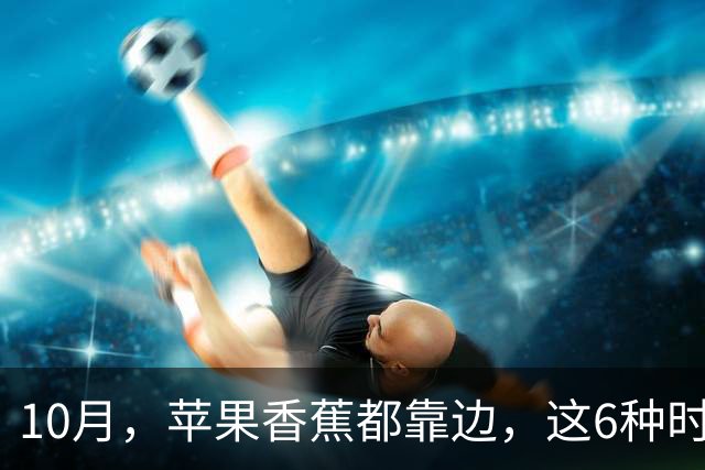 10月，苹果香蕉都靠边，这6种时令“黄金果”正当季，香甜多汁营养足，好吃还不贵，建议多吃！